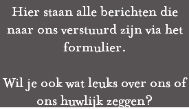 Hier staan alle berichten die naar ons verstuurd zijn via het formulier. Wil je ook wat leuks over ons of ons huwlijk zeggen?